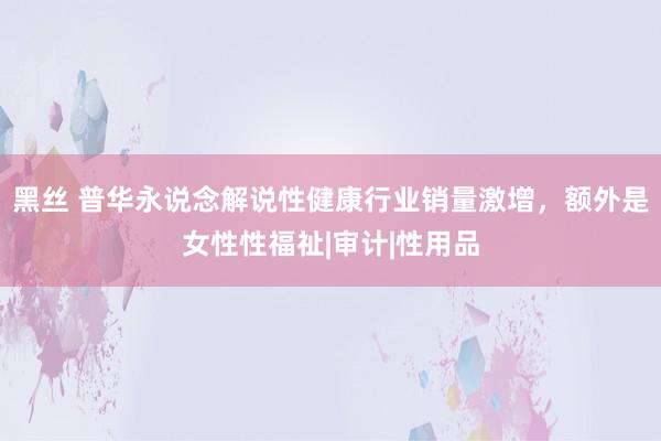 黑丝 普华永说念解说性健康行业销量激增，额外是女性性福祉|审计|性用品