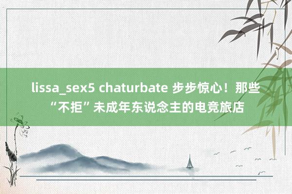 lissa_sex5 chaturbate 步步惊心！那些“不拒”未成年东说念主的电竞旅店