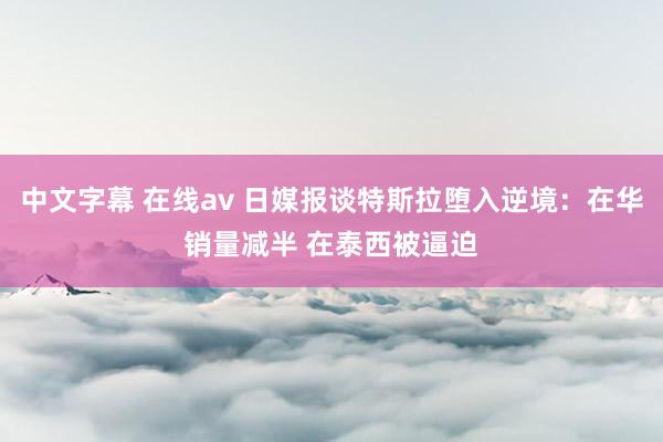 中文字幕 在线av 日媒报谈特斯拉堕入逆境：在华销量减半 在泰西被逼迫