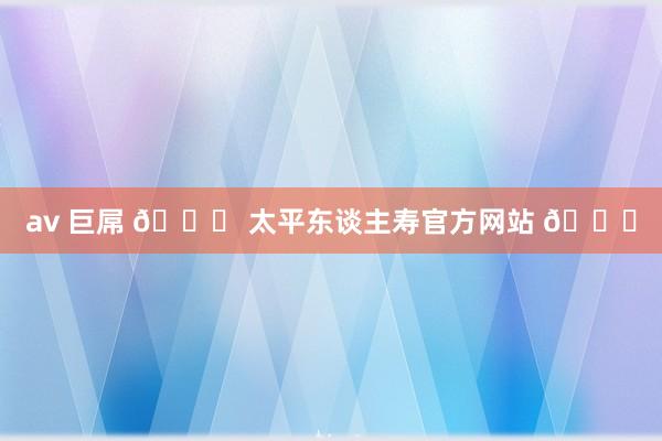 av 巨屌 🎉 太平东谈主寿官方网站 🌟