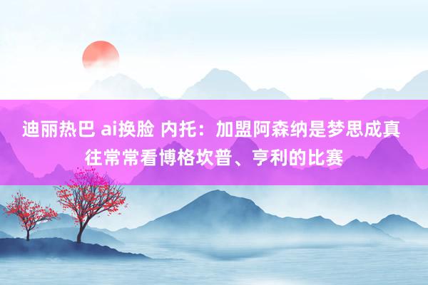 迪丽热巴 ai换脸 内托：加盟阿森纳是梦思成真 往常常看博格坎普、亨利的比赛