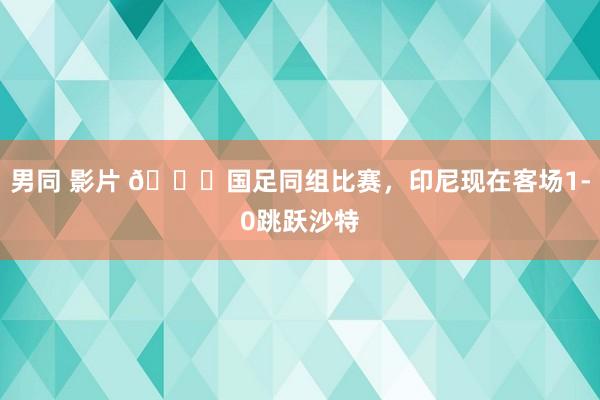男同 影片 👀国足同组比赛，印尼现在客场1-0跳跃沙特