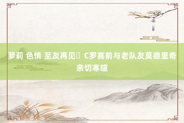 萝莉 色情 至友再见❤C罗赛前与老队友莫德里奇亲切寒暄