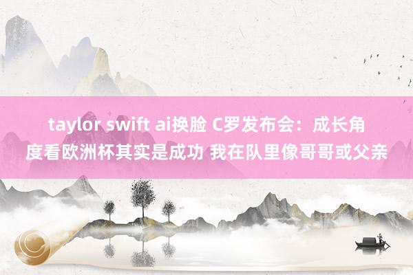 taylor swift ai换脸 C罗发布会：成长角度看欧洲杯其实是成功 我在队里像哥哥或父亲
