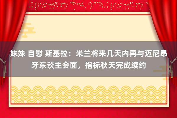 妹妹 自慰 斯基拉：米兰将来几天内再与迈尼昂牙东谈主会面，指标秋天完成续约
