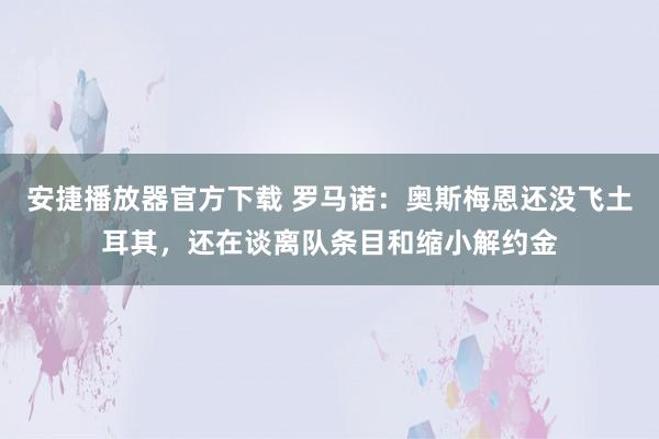 安捷播放器官方下载 罗马诺：奥斯梅恩还没飞土耳其，还在谈离队条目和缩小解约金
