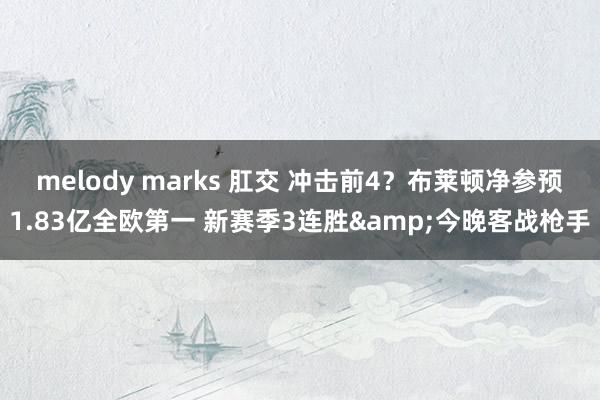 melody marks 肛交 冲击前4？布莱顿净参预1.83亿全欧第一 新赛季3连胜&今晚
