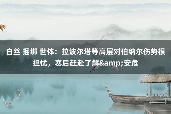 白丝 捆绑 世体：拉波尔塔等高层对伯纳尔伤势很担忧，赛后赶赴了解&安危