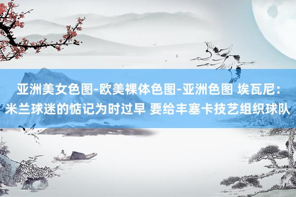 亚洲美女色图-欧美裸体色图-亚洲色图 埃瓦尼：米兰球迷的惦记为时过早 要给丰塞卡技艺组织球队