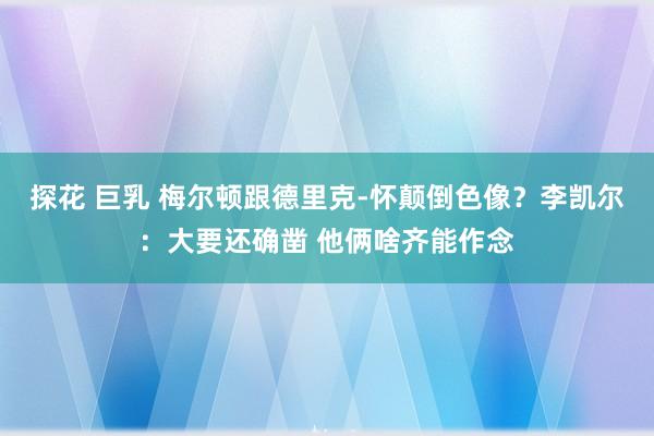 探花 巨乳 梅尔顿跟德里克-怀颠倒色像？李凯尔：大要还确凿 他俩啥齐能作念