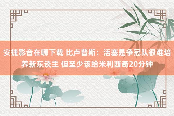 安捷影音在哪下载 比卢普斯：活塞是争冠队很难培养新东谈主 但至少该给米利西奇20分钟