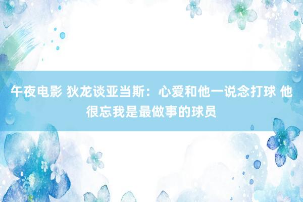 午夜电影 狄龙谈亚当斯：心爱和他一说念打球 他很忘我是最做事的球员