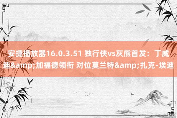 安捷播放器16.0.3.51 独行侠vs灰熊首发：丁威迪&加福德领衔 对位莫兰特&扎克-埃迪