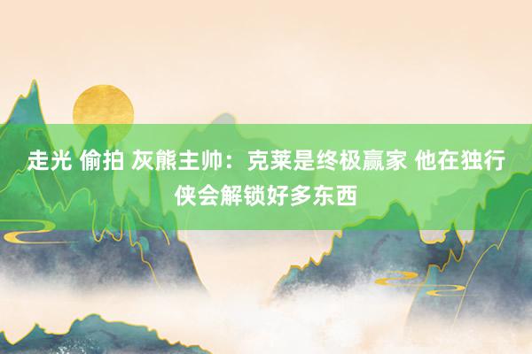 走光 偷拍 灰熊主帅：克莱是终极赢家 他在独行侠会解锁好多东西
