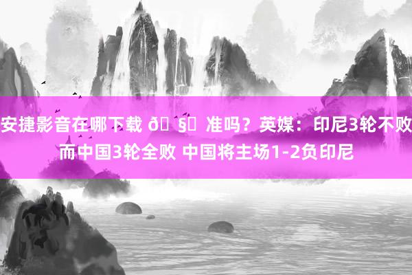 安捷影音在哪下载 🧐准吗?英媒:印尼3轮不败而中国3轮全败 中国将主场1-2负印尼