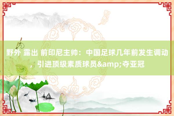 野外 露出 前印尼主帅：中国足球几年前发生调动，引进顶级素质球员&夺亚冠