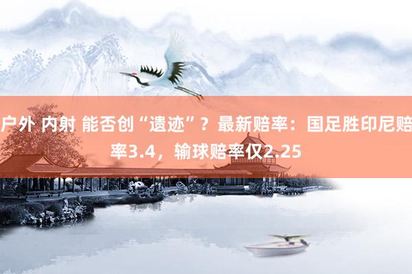 户外 内射 能否创“遗迹”？最新赔率：国足胜印尼赔率3.4，输球赔率仅2.25