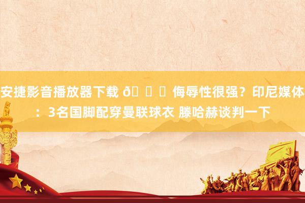安捷影音播放器下载 😅侮辱性很强？印尼媒体：3名国脚配穿曼联球衣 滕哈赫谈判一下