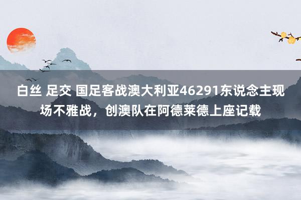 白丝 足交 国足客战澳大利亚46291东说念主现场不雅战，创澳队在阿德莱德上座记载