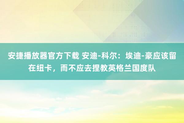 安捷播放器官方下载 安迪-科尔：埃迪-豪应该留在纽卡，而不应去捏教英格兰国度队