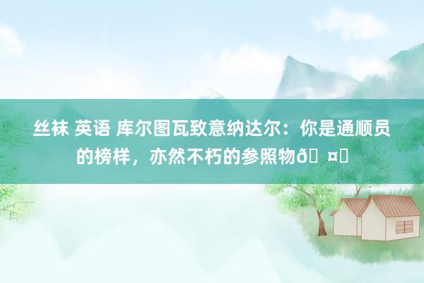 丝袜 英语 库尔图瓦致意纳达尔：你是通顺员的榜样，亦然不朽的参照物🤍