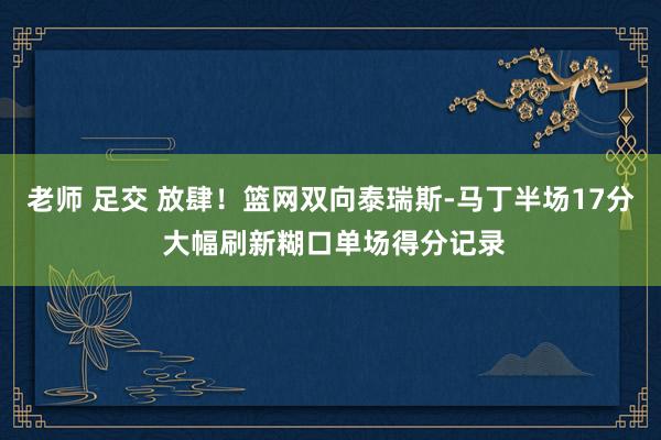 老师 足交 放肆！篮网双向泰瑞斯-马丁半场17分 大幅刷新糊口单场得分记录