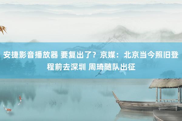安捷影音播放器 要复出了？京媒：北京当今照旧登程前去深圳 周琦随队出征