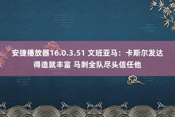 安捷播放器16.0.3.51 文班亚马：卡斯尔发达得造就丰富 马刺全队尽头信任他