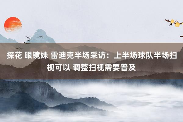 探花 眼镜妹 雷迪克半场采访：上半场球队半场扫视可以 调整扫视需要普及