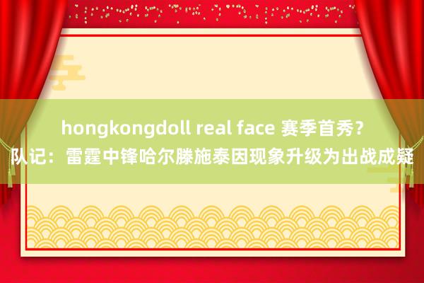 hongkongdoll real face 赛季首秀？队记：雷霆中锋哈尔滕施泰因现象升级为出战成疑