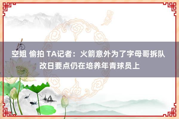空姐 偷拍 TA记者：火箭意外为了字母哥拆队 改日要点仍在培养年青球员上