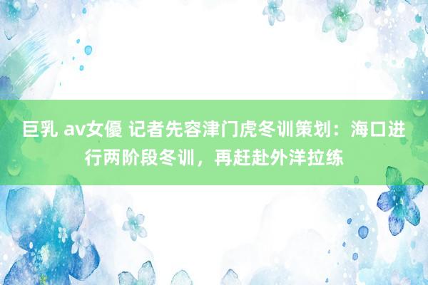 巨乳 av女優 记者先容津门虎冬训策划：海口进行两阶段冬训，再赶赴外洋拉练