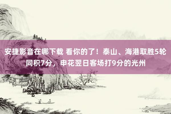 安捷影音在哪下载 看你的了！泰山、海港取胜5轮同积7分，申花翌日客场打9分的光州