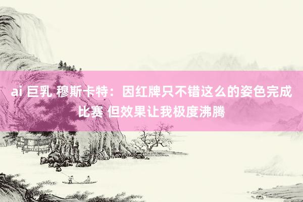 ai 巨乳 穆斯卡特：因红牌只不错这么的姿色完成比赛 但效果让我极度沸腾