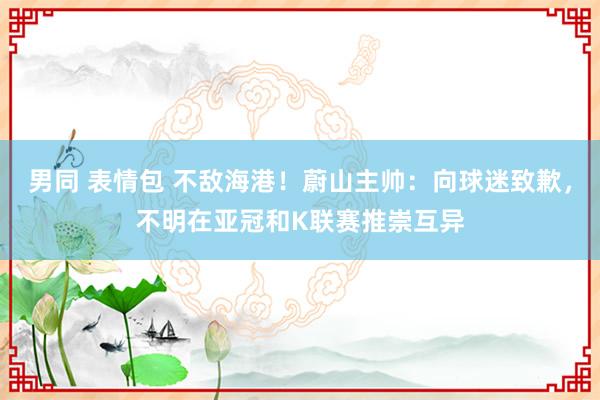 男同 表情包 不敌海港！蔚山主帅：向球迷致歉，不明在亚冠和K联赛推崇互异