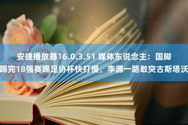安捷播放器16.0.3.51 媒体东说念主：国脚踢完18强赛踢足协杯快打慢，李源一路敢突古斯塔沃
