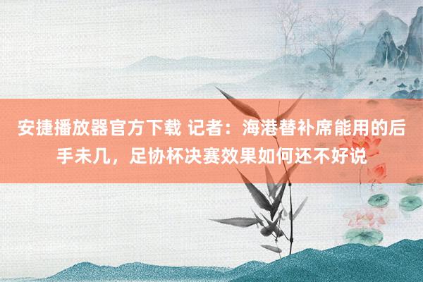 安捷播放器官方下载 记者：海港替补席能用的后手未几，足协杯决赛效果如何还不好说