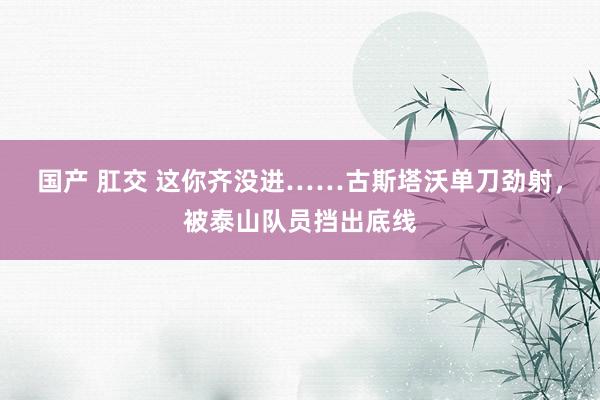 国产 肛交 这你齐没进……古斯塔沃单刀劲射，被泰山队员挡出底线