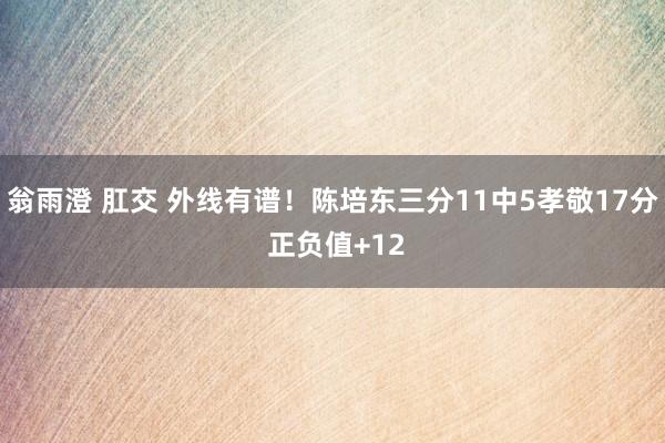 翁雨澄 肛交 外线有谱！陈培东三分11中5孝敬17分 正负值+12