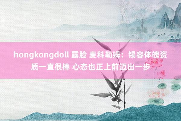 hongkongdoll 露脸 麦科勒姆：锡容体魄资质一直很棒 心态也正上前迈出一步