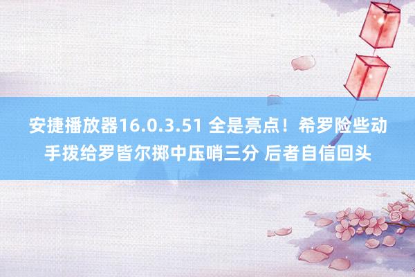 安捷播放器16.0.3.51 全是亮点！希罗险些动手拨给罗皆尔掷中压哨三分 后者自信回头