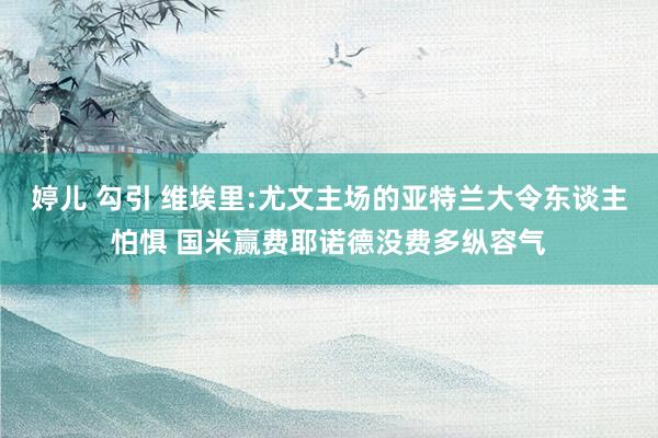 婷儿 勾引 维埃里:尤文主场的亚特兰大令东谈主怕惧 国米赢费耶诺德没费多纵容气