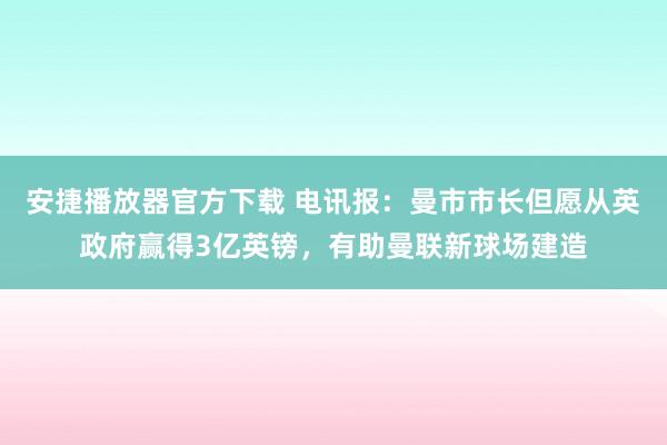 安捷播放器官方下载 电讯报：曼市市长但愿从英政府赢得3亿英镑，有助曼联新球场建造