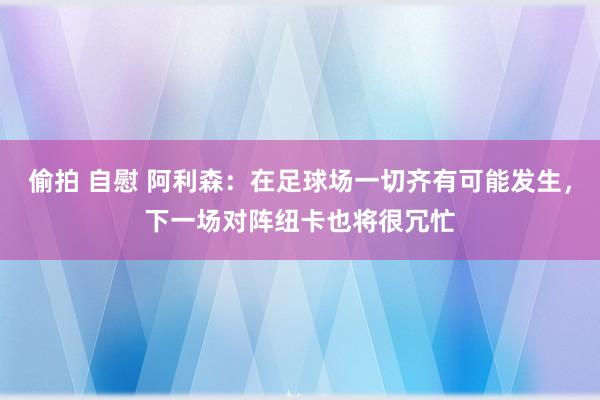 偷拍 自慰 阿利森：在足球场一切齐有可能发生，下一场对阵纽卡也将很冗忙