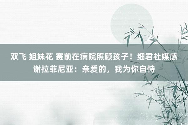 双飞 姐妹花 赛前在病院照顾孩子！细君社媒感谢拉菲尼亚：亲爱的，我为你自恃