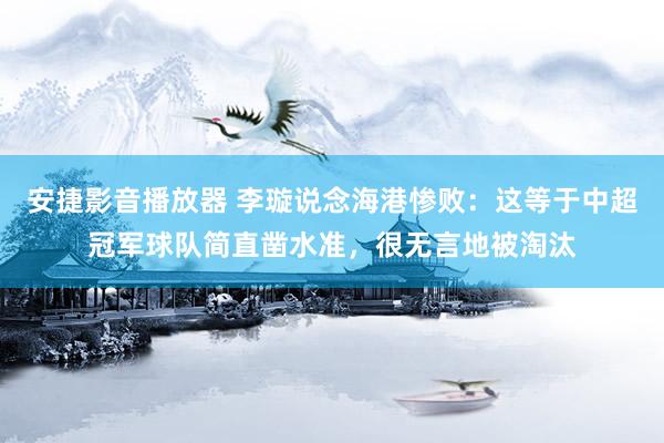 安捷影音播放器 李璇说念海港惨败：这等于中超冠军球队简直凿水准，很无言地被淘汰