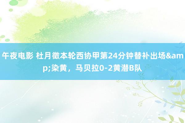 午夜电影 杜月徵本轮西协甲第24分钟替补出场&染黄，马贝拉0-2黄潜B队