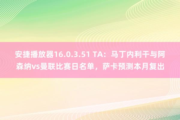安捷播放器16.0.3.51 TA：马丁内利干与阿森纳vs曼联比赛日名单，萨卡预测本月复出