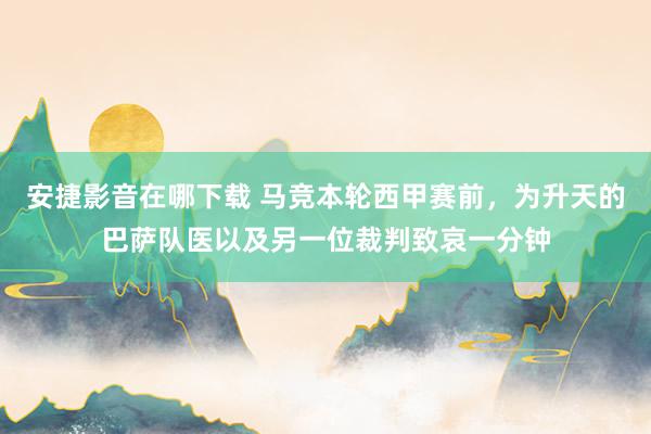 安捷影音在哪下载 马竞本轮西甲赛前，为升天的巴萨队医以及另一位裁判致哀一分钟