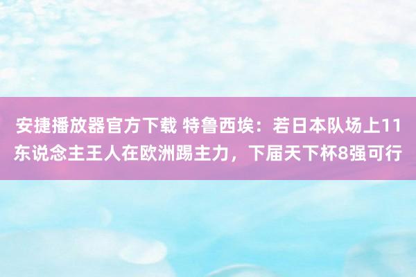 安捷播放器官方下载 特鲁西埃：若日本队场上11东说念主王人在欧洲踢主力，下届天下杯8强可行